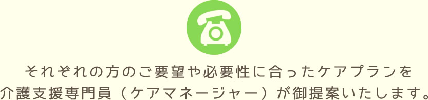 それぞれの方のご要望や必要性に合ったケアプランを介護支援専門員（ケアマネージャー）が御提案いたします。