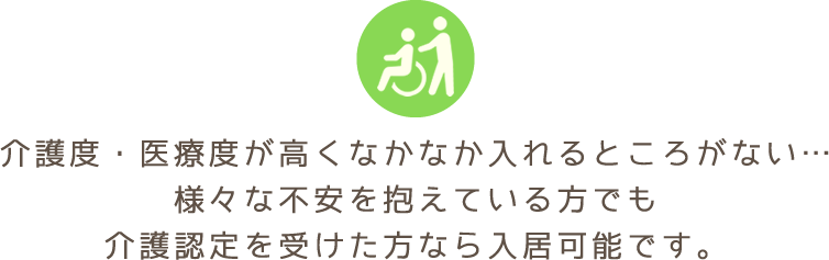 介護度・医療度が高くなかなか入れるところがない…様々な不安を抱えている方でも介護認定を受けた方なら入居可能です。