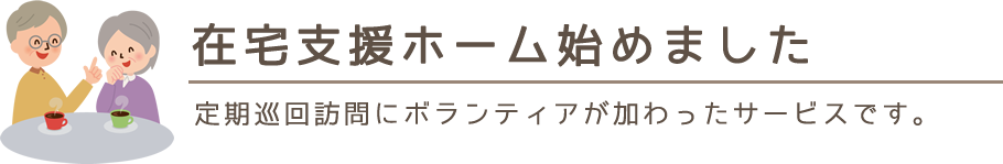 在宅支援ホーム始めました。定期巡回訪問にボランティアが加わったサービスです。