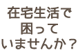 在宅生活で困っていませんか？