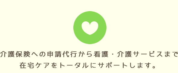 介護保険への申請代行から看護・介護サービスまで。在宅ケアをトータルにサポートします。